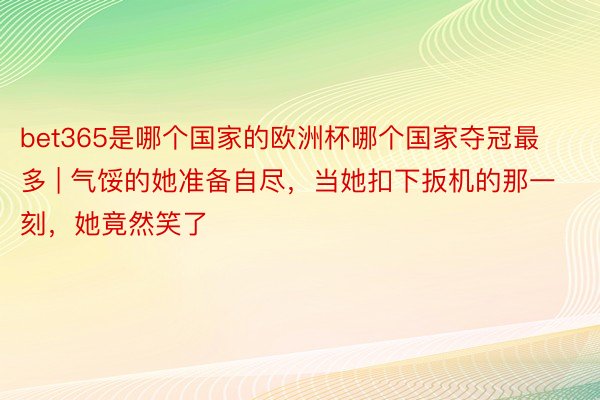 bet365是哪个国家的欧洲杯哪个国家夺冠最多 | 气馁的她准备自尽,当她扣下扳机的那一刻,她竟然笑了